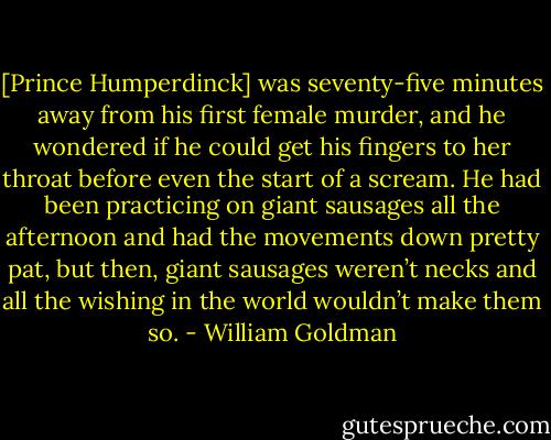 [Prince Humperdinck] was seventy-five minutes away from his first female murder, and he wondered if he could get his fingers to her throat before even the start of a scream. He had been practicing on giant sausages all the afternoon and had the movements down pretty pat, but then, giant sausages weren’t necks and all the wishing in the world wouldn’t make them so. - William Goldman