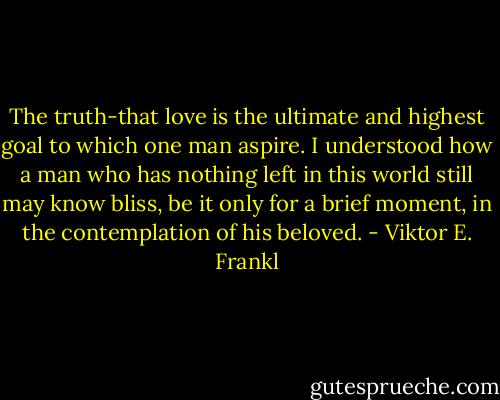 The truth-that love is the ultimate and highest goal to which one man aspire. I understood how a man who has nothing left in this world still may know bliss, be it only for a brief moment, in the contemplation of his beloved. - Viktor E. Frankl