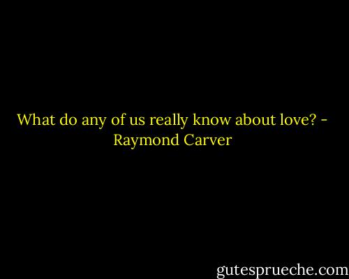 What do any of us really know about love? - Raymond Carver