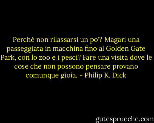 Perché non rilassarsi un po'? Magari una passeggiata in macchina fino al Golden Gate Park, con lo zoo e i pesci? Fare una visita dove le cose che non possono pensare provano comunque gioia. - Philip K. Dick