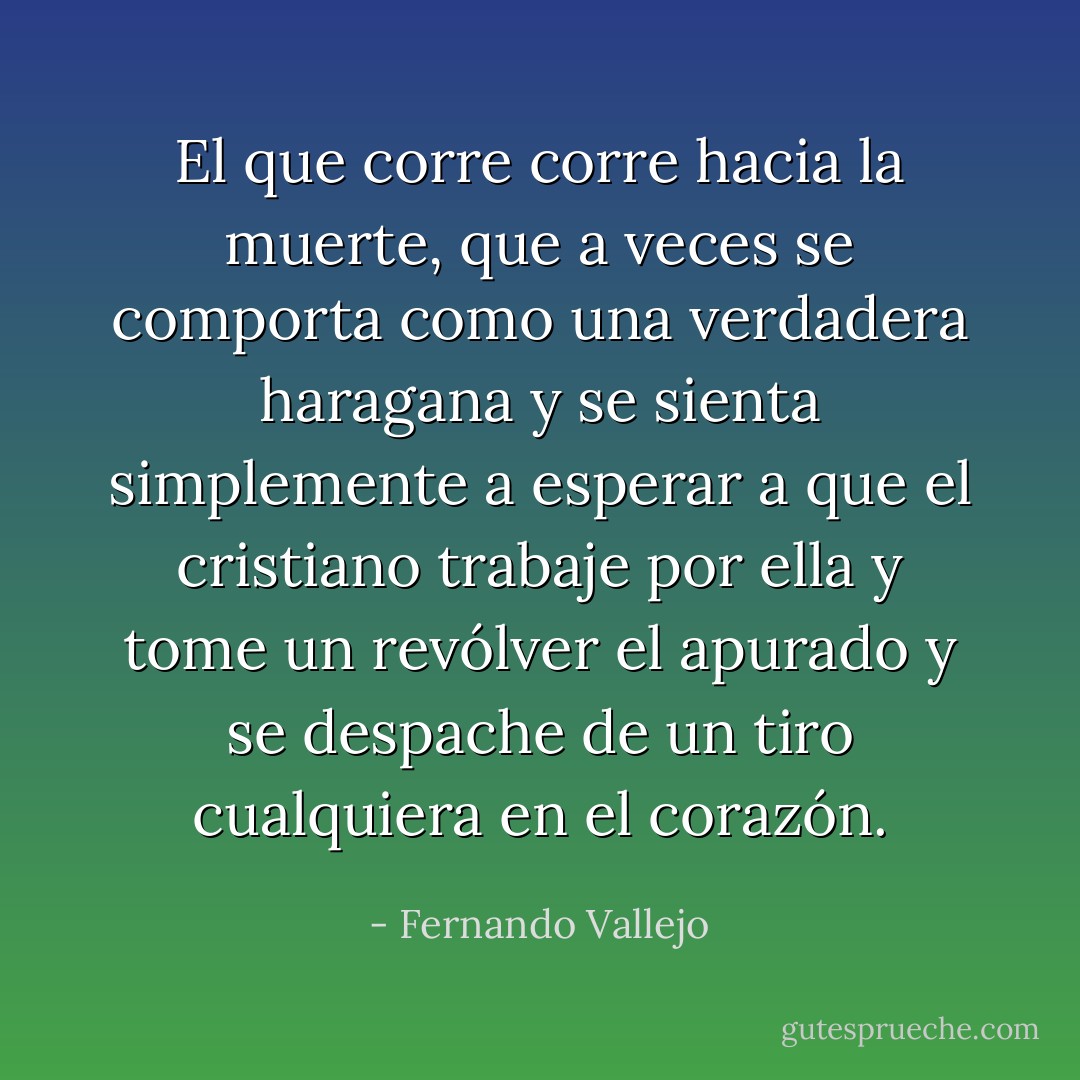 El que corre corre hacia la muerte, que a veces se comporta como una verdadera haragana y se sienta simplemente a esperar a que el cristiano trabaje por ella y tome un revólver el apurado y se despache de un tiro cualquiera en el corazón. - Fernando Vallejo