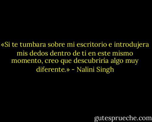 «Si te tumbara sobre mi escritorio e introdujera mis dedos dentro de ti en este mismo momento, creo que descubriría algo muy diferente.» - Nalini Singh