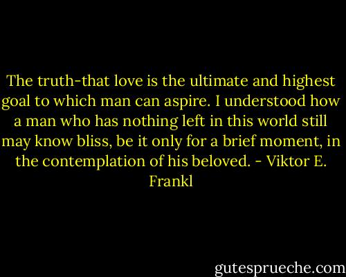 The truth-that love is the ultimate and highest goal to which man can aspire. I understood how a man who has nothing left in this world still may know bliss, be it only for a brief moment, in the contemplation of his beloved. - Viktor E. Frankl