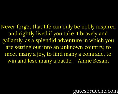 Never forget that life can only be nobly inspired and rightly lived if you take it bravely and gallantly, as a splendid adventure in which you are setting out into an unknown country, to meet many a joy, to find many a comrade, to win and lose many a battle. - Annie Besant