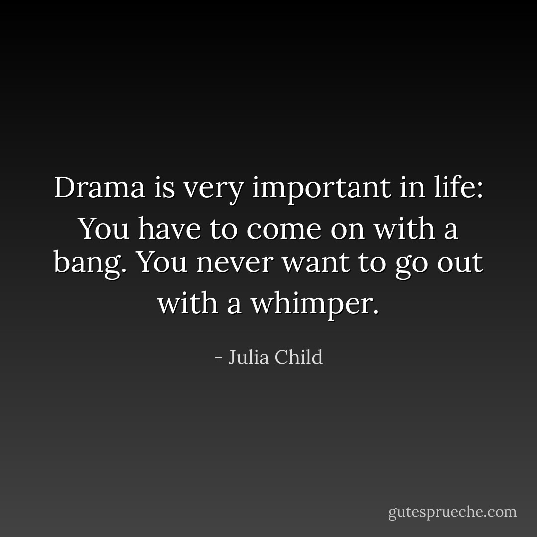 Drama is very important in life: You have to come on with a bang. You never want to go out with a whimper. - Julia Child