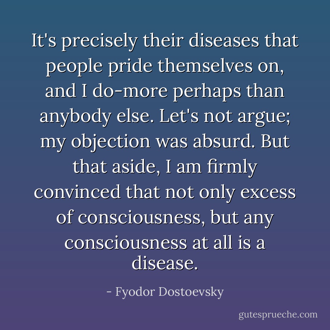 It's precisely their diseases that people pride themselves on, and I do-more perhaps than anybody else. Let's not argue; my objection was absurd. But that aside, I am firmly convinced that not only excess of consciousness, but any consciousness at all is a disease. - Fyodor Dostoevsky