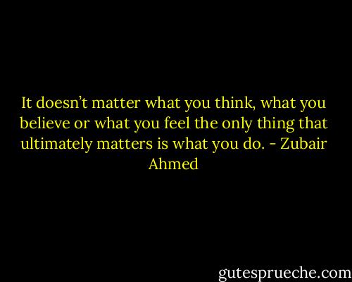 It doesn’t matter what you think, what you believe or what you feel the only thing that ultimately matters is what you do. - Zubair Ahmed