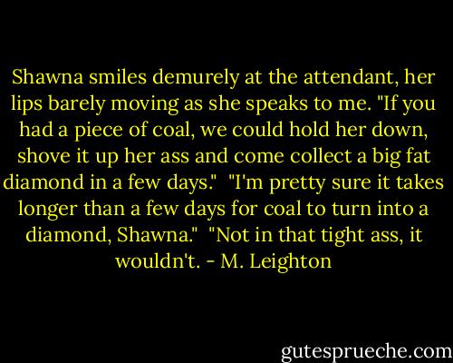 Shawna smiles demurely at the attendant, her lips barely moving as she speaks to me. "If you had a piece of coal, we could hold her down, shove it up her ass and come collect a big fat diamond in a few days."<br /><br />"I'm pretty sure it takes longer than a few days for coal to turn into a diamond, Shawna."<br /><br />"Not in that tight ass, it wouldn't. - M. Leighton