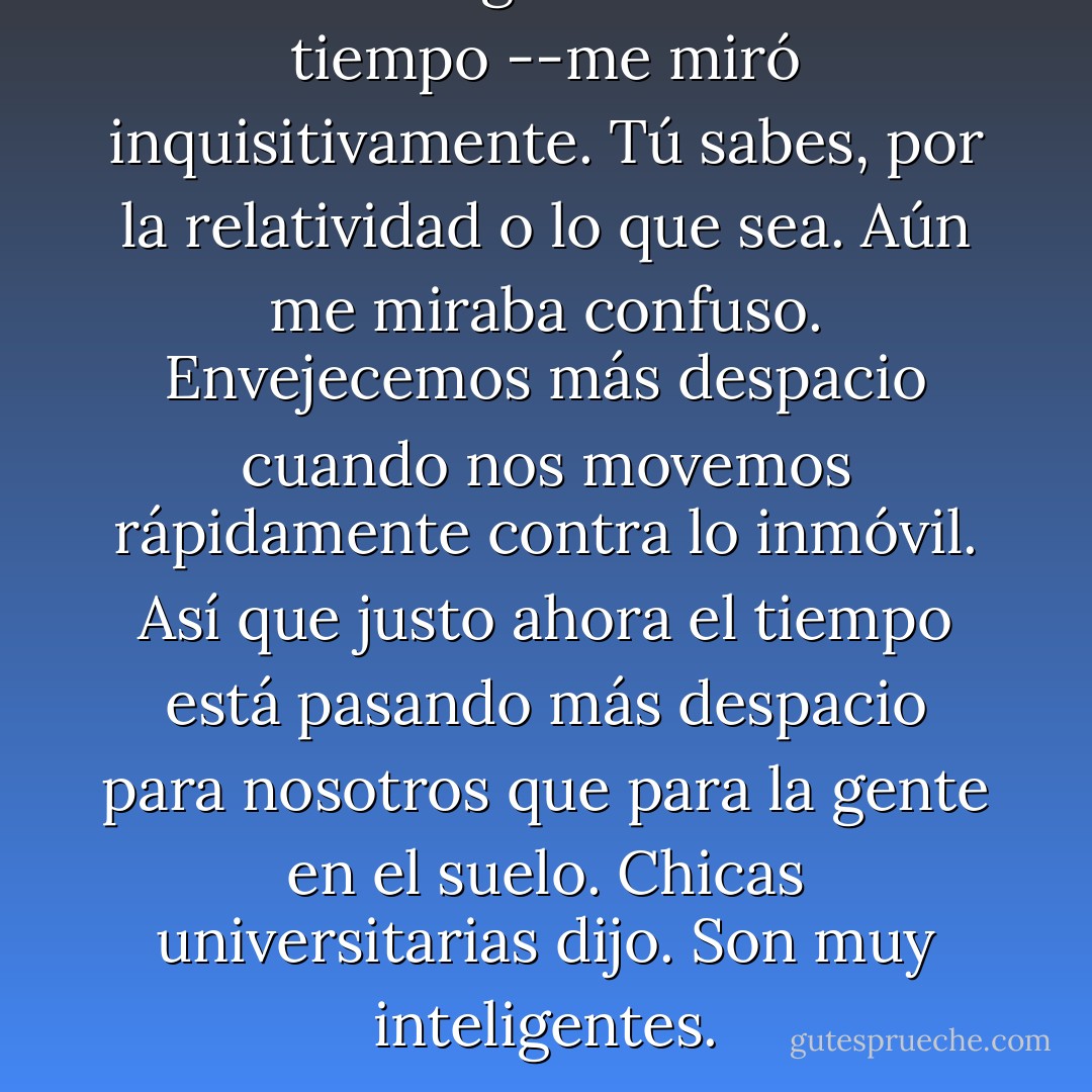 También me gustaría vivir más tiempo --me miró inquisitivamente. Tú sabes, por la relatividad o lo que sea. Aún me miraba confuso.<br />Envejecemos más despacio cuando nos movemos rápidamente contra lo inmóvil. Así que justo ahora el tiempo está pasando más despacio para nosotros que para la gente en el suelo.<br />Chicas universitarias dijo. Son muy inteligentes. - John Green