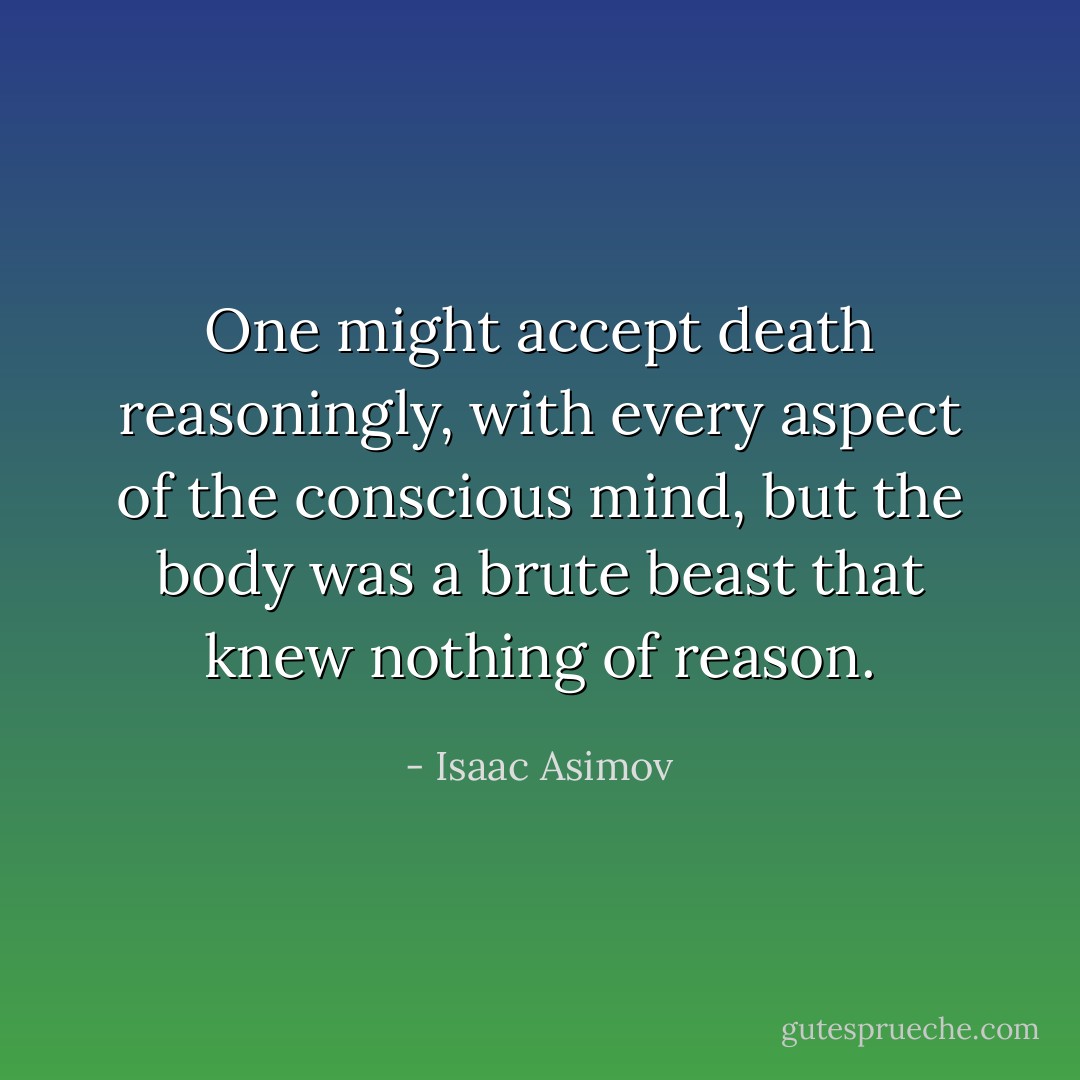 One might accept death reasoningly, with every aspect of the conscious mind, but the body was a brute beast that knew nothing of reason. - Isaac Asimov