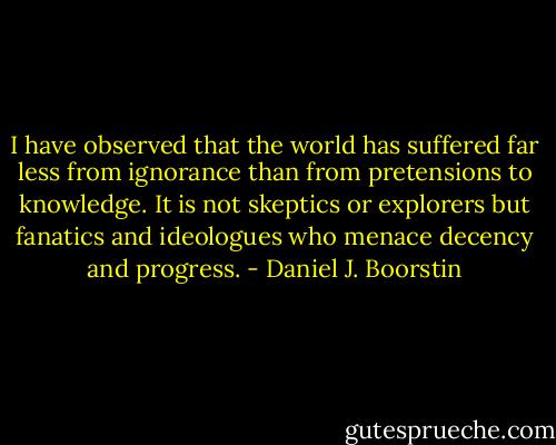 I have observed that the world has suffered far less from ignorance than from pretensions to knowledge. It is not skeptics or explorers but fanatics and ideologues who menace decency and progress. - Daniel J. Boorstin