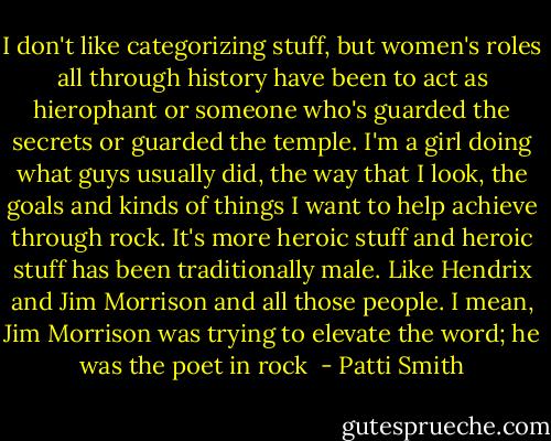 I don't like categorizing stuff, but women's roles all through history have been to act as hierophant or someone who's guarded the secrets or guarded the temple. I'm a girl doing what guys usually did, the way that I look, the goals and kinds of things I want to help achieve through rock. It's more heroic stuff and heroic stuff has been traditionally male. Like Hendrix and Jim Morrison and all those people. I mean, Jim Morrison was trying to elevate the word; he was the poet in rock  - Patti Smith