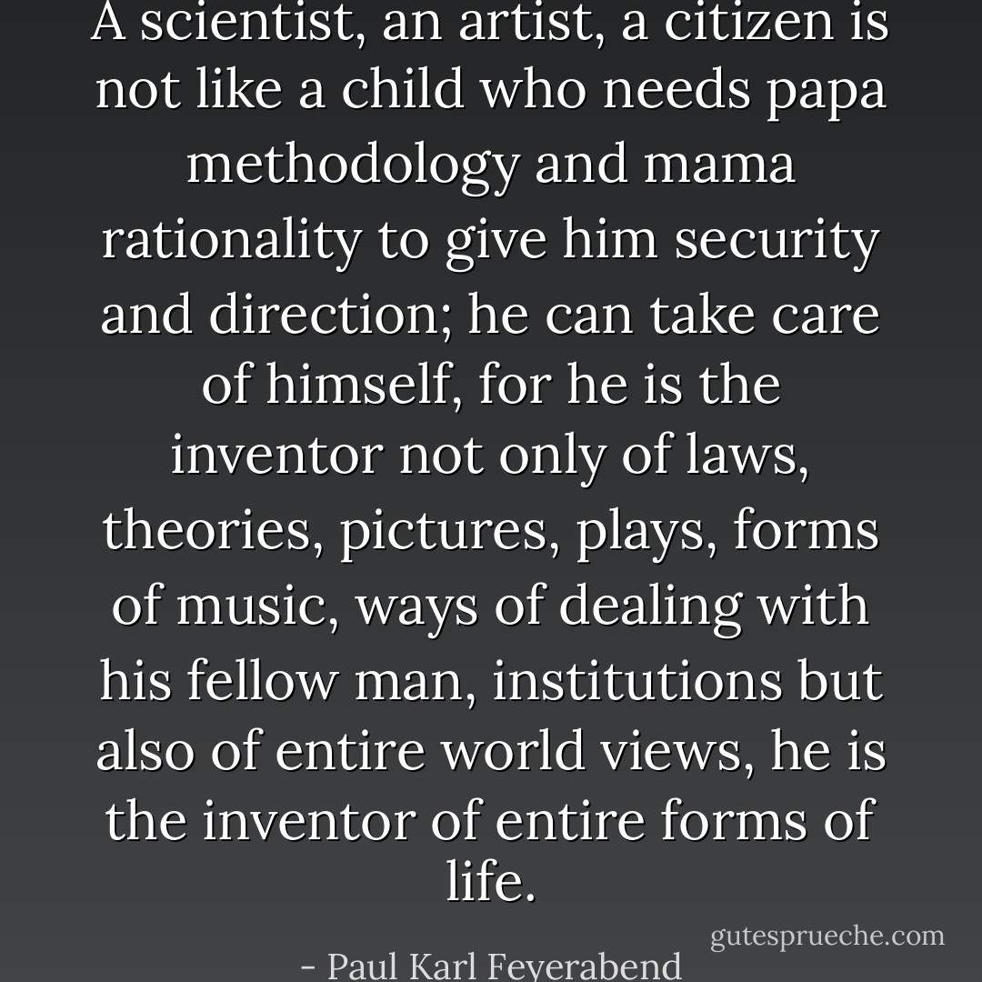 A scientist, an artist, a citizen is not like a child who needs papa methodology and mama rationality to give him security and direction; he can take care of himself, for he is the inventor not only of laws, theories, pictures, plays, forms of music, ways of dealing with his fellow man, institutions but also of entire world views, he is the inventor of entire forms of life. - Paul Karl Feyerabend