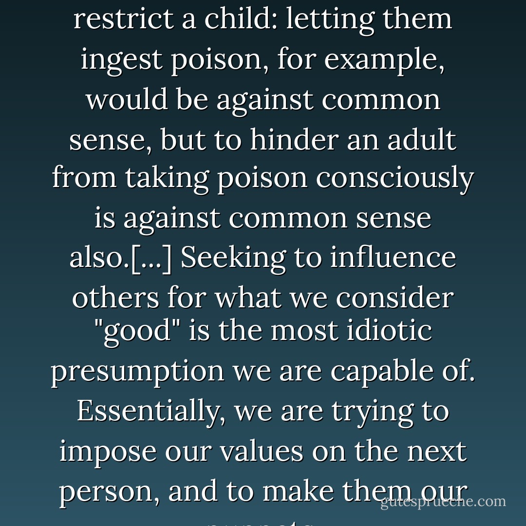 It is clear that there are situations where we should restrict a child: letting them ingest poison, for example, would be against common sense, but to hinder an adult from taking poison consciously is against common sense also.[...] Seeking to influence others for what we consider "good" is the most idiotic presumption we are capable of. Essentially, we are trying to impose our values on the next person, and to make them our puppets. - Marcelo Ramos Motta