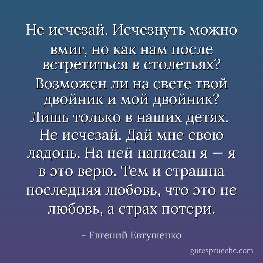 Не исчезай. Исчезнуть можно вмиг,<br />но как нам после встретиться в столетьях?<br />Возможен ли на свете твой двойник<br />и мой двойник? Лишь только в наших детях.<br /><br />Не исчезай. Дай мне свою ладонь.<br />На ней написан я — я в это верю.<br />Тем и страшна последняя любовь,<br />что это не любовь, а страх потери. - Евгений Евтушенко
