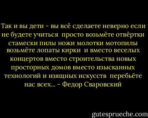 Так и вы дети -<br />вы<br />всё сделаете неверно<br />если не будете учиться<br /><br />просто<br />возьмёте отвёртки<br />стамески<br />пилы<br />ножи<br />молотки<br />мотопилы возьмёте<br />лопаты<br />кирки<br /><br />и<br />вместо веселых концертов<br />вместо строительства новых просторных домов<br />вместо изысканных технологий<br />и изящных искусств<br /><br />перебьёте<br />нас<br />всех... - Федор Сваровский