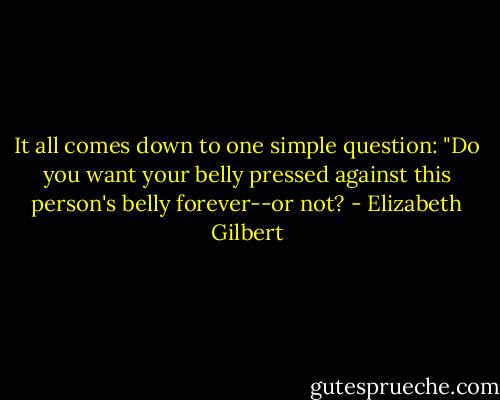 It all comes down to one simple question: "Do you want your belly pressed against this person's belly forever--or not? - Elizabeth Gilbert