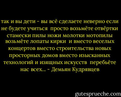 так и вы дети -<br />вы<br />всё сделаете неверно<br />если не будете учиться<br /><br />просто<br />возьмёте отвёртки<br />стамески<br />пилы<br />ножи<br />молотки<br />мотопилы возьмёте<br />лопаты<br />кирки<br /><br />и<br />вместо веселых концертов<br />вместо строительства новых просторных домов<br />вместо изысканных технологий<br />и изящных искусств<br /><br />перебьёте<br />нас<br />всех... - Демьян Кудрявцев