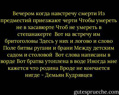 Вечером когда навстречу смерти<br />Из предместий приезжают черти<br />Чтобы умереть не в хасавюрте<br />Чтоб не умереть в степанакерте<br /><br />Вот на встречу им бритоголовы<br />Здесь у них и логово и слово<br />Поле битвы ругани и брани<br />Между детским садом и столовой<br /><br />Вот слова написаны в ворде<br />Вот братва утоплена в воде<br />Иногда мне кажется что родина<br />Вроде не кончается нигде - Демьян Кудрявцев