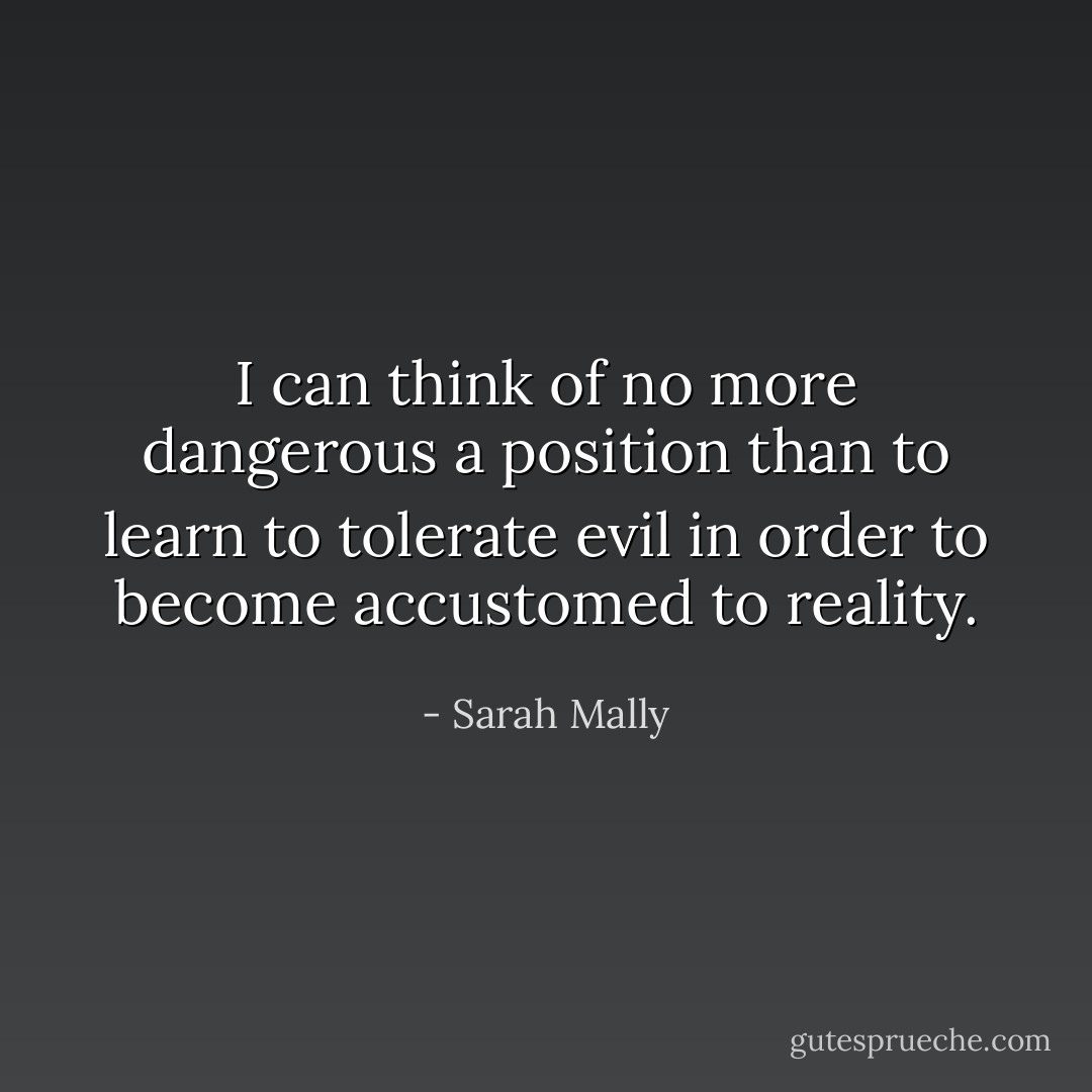 I can think of no more dangerous a position than to learn to tolerate evil in order to become accustomed to reality. - Sarah Mally