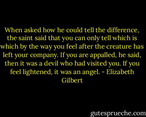 When asked how he could tell the difference, the saint said that you can only tell which is which by the way you feel after the creature has left your company. If you are appalled, he said, then it was a devil who had visited you. If you feel lightened, it was an angel. - Elizabeth Gilbert