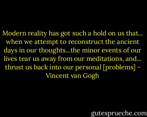 Modern reality has got such a hold on us that... when we attempt to reconstruct the ancient days in our thoughts...the minor events of our lives tear us away from our meditations, and... thrust us back into our personal [problems] - Vincent van Gogh