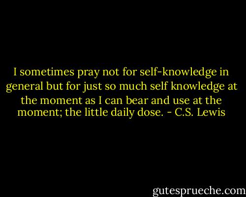 I sometimes pray not for self-knowledge in general but for just so much self knowledge at the moment as I can bear and use at the moment; the little daily dose. - C.S. Lewis