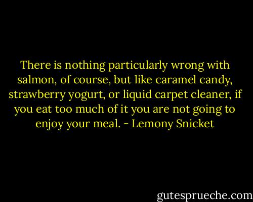 There is nothing particularly wrong with salmon, of course, but like caramel candy, strawberry yogurt, or liquid carpet cleaner, if you eat too much of it you are not going to enjoy your meal. - Lemony Snicket
