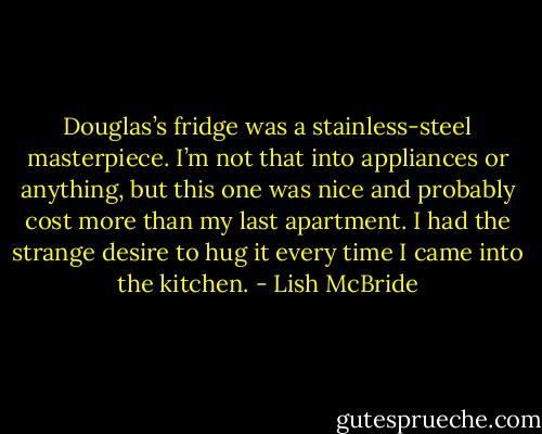 Douglas’s fridge was a stainless-steel masterpiece. I’m not that into appliances or anything, but this one was nice and probably cost more than my last apartment. I had the strange desire to hug it every time I came into the kitchen. - Lish McBride