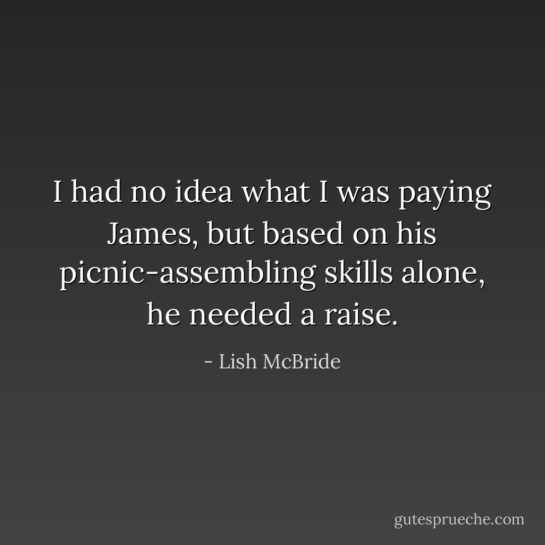 I had no idea what I was paying James, but based on his picnic-assembling skills alone, he needed a raise. - Lish McBride