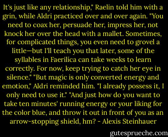 It's just like any relationship," Raelin told him with a grin, while Aldri practiced over and over again. "You need to coax her, persuade her, impress her, not knock her over the head with a mallet. Sometimes, for complicated things, you even need to grovel a little—but I'll teach you that later, some of the syllables in Faerilíca can take weeks to learn correctly. For now, keep trying to catch her eye in silence."<br />"But magic is only converted energy and emotion," Aldri reminded him. "I already possess it, I only need to use it."<br />"And just how do you want to take ten minutes' running energy or your liking for the color blue, and throw it out in front of you as an arrow-stopping shield, hm? - Alexis Steinhauer