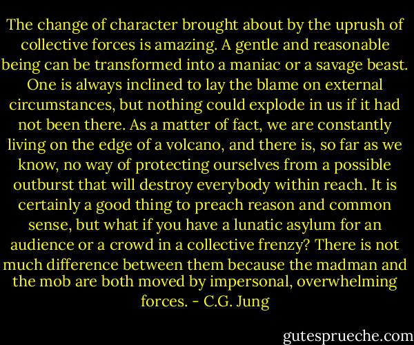 The change of character brought about by the uprush of collective forces is amazing. A gentle and reasonable being can be transformed into a maniac or a savage beast. One is always inclined to lay the blame on external circumstances, but nothing could explode in us if it had not been there. As a matter of fact, we are constantly living on the edge of a volcano, and there is, so far as we know, no way of protecting ourselves from a possible outburst that will destroy everybody within reach. It is certainly a good thing to preach reason and common sense, but what if you have a lunatic asylum for an audience or a crowd in a collective frenzy? There is not much difference between them because the madman and the mob are both moved by impersonal, overwhelming forces. - C.G. Jung
