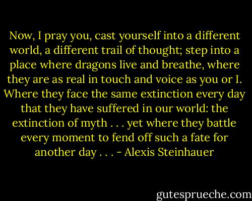 Now, I pray you, cast yourself into a different world, a different trail of thought; step into a place where dragons live and breathe, where they are as real in touch and voice as you or I. Where they face the same extinction every day that they have suffered in our world: the extinction of myth . . . yet where they battle every moment to fend off such a fate for another day . . . - Alexis Steinhauer