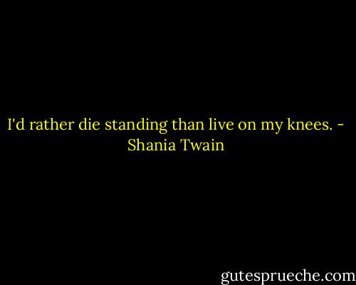 I'd rather die standing than live on my knees. - Shania Twain