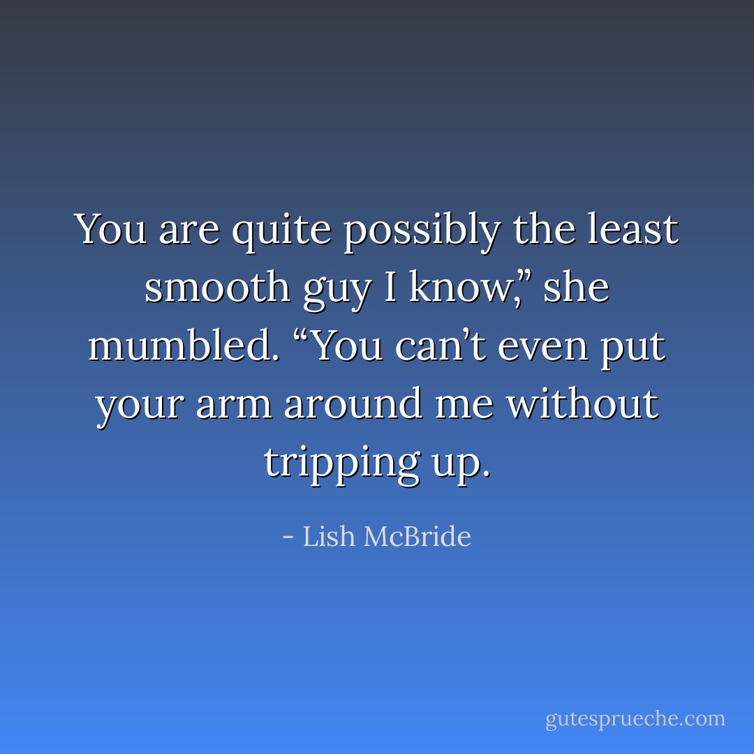 You are quite possibly the least smooth guy I know,” she mumbled. “You can’t even put your arm around me without tripping up. - Lish McBride
