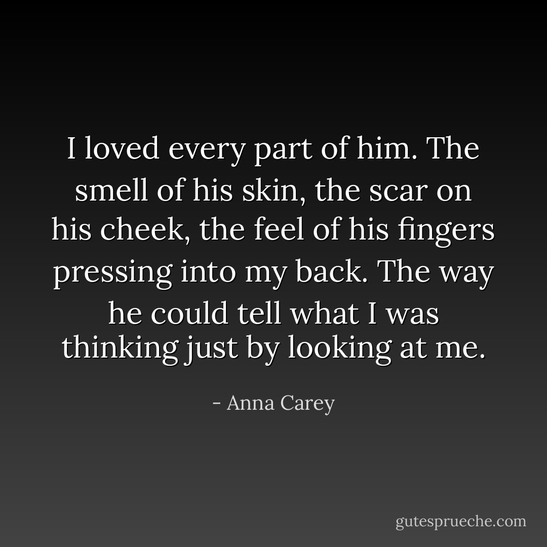I loved every part of him. The smell of his skin, the scar on his cheek, the feel of his fingers pressing into my back. The way he could tell what I was thinking just by looking at me. - Anna Carey