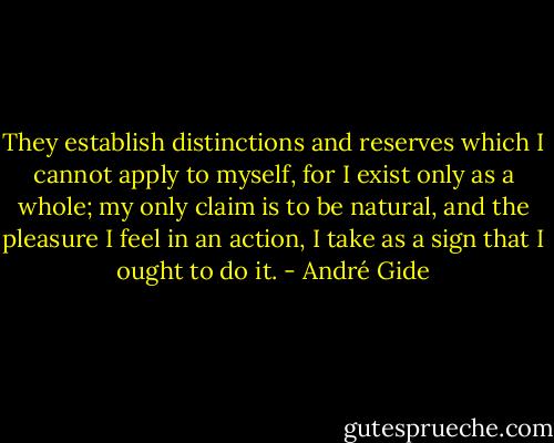 They establish distinctions and reserves which I cannot apply to myself, for I exist only as a whole; my only claim is to be natural, and the pleasure I feel in an action, I take as a sign that I ought to do it. - André Gide