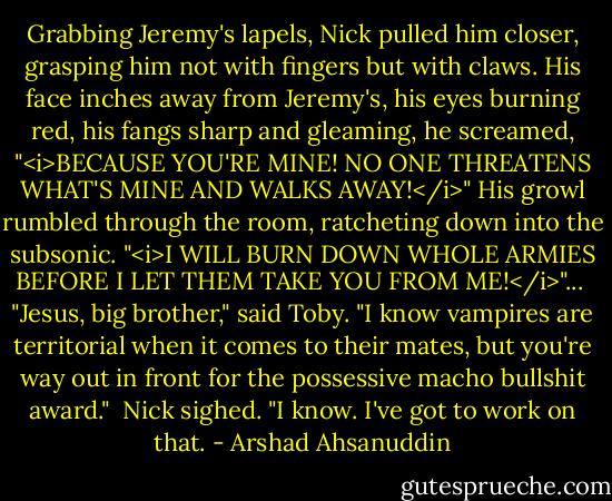 Grabbing Jeremy's lapels, Nick pulled him closer, grasping him not with fingers but with claws. His face inches away from Jeremy's, his eyes burning red, his fangs sharp and gleaming, he screamed, "<i>BECAUSE YOU'RE MINE! NO ONE THREATENS WHAT'S MINE AND WALKS AWAY!</i>" His growl rumbled through the room, ratcheting down into the subsonic. "<i>I WILL BURN DOWN WHOLE ARMIES BEFORE I LET THEM TAKE YOU FROM ME!</i>"...<br /><br />"Jesus, big brother," said Toby. "I know vampires are territorial when it comes to their mates, but you're way out in front for the possessive macho bullshit award."<br /><br />Nick sighed. "I know. I've got to work on that. - Arshad Ahsanuddin
