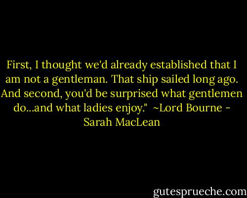 First, I thought we'd already established that I am not a gentleman. That ship sailed long ago. And second, you'd be surprised what gentlemen do...and what ladies enjoy."<br /><br />~Lord Bourne - Sarah MacLean