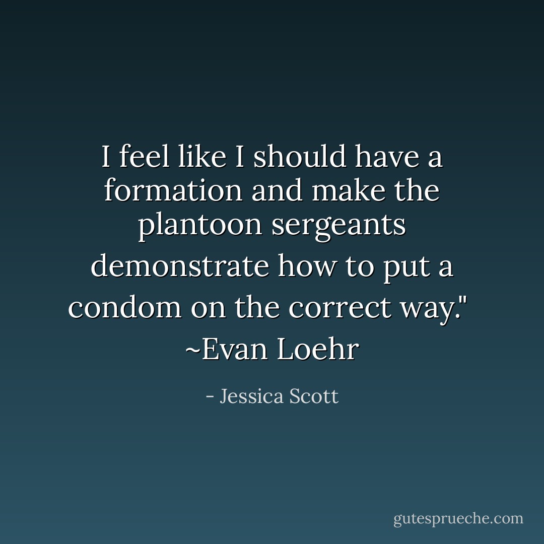 I feel like I should have a formation and make the plantoon sergeants demonstrate how to put a condom on the correct way."<br /><br />~Evan Loehr - Jessica Scott
