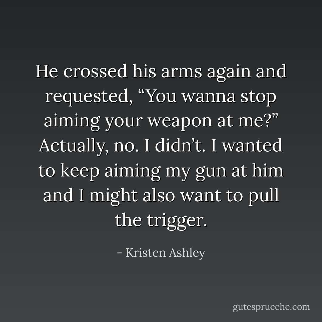 He crossed his arms again and requested, “You wanna stop aiming your weapon at me?”<br />Actually, no. I didn’t. I wanted to keep aiming my gun at him and I might also want to pull the trigger. - Kristen Ashley