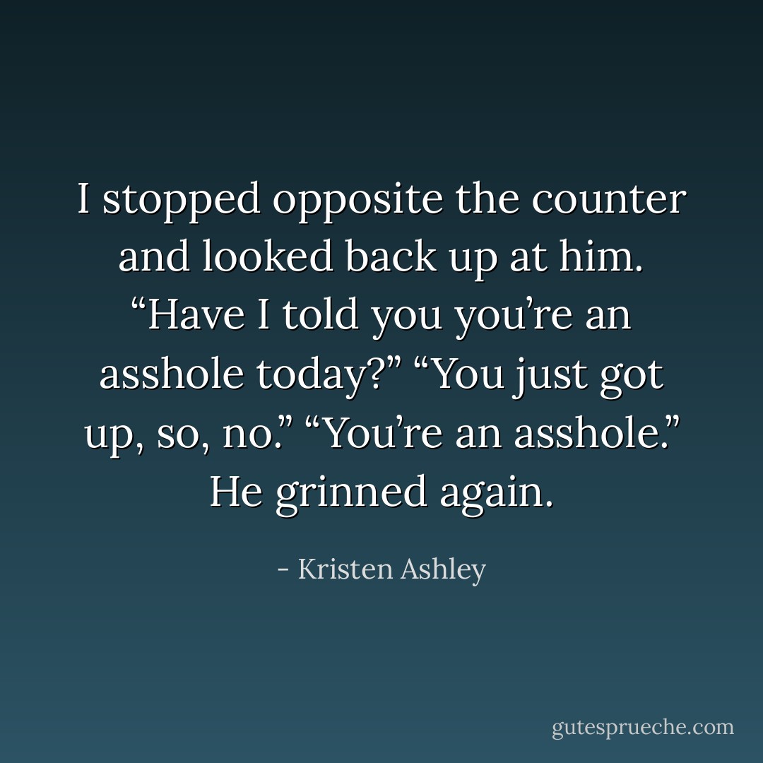 I stopped opposite the counter and looked back up at him. “Have I told you you’re an asshole today?”<br />“You just got up, so, no.”<br />“You’re an asshole.”<br />He grinned again. - Kristen Ashley