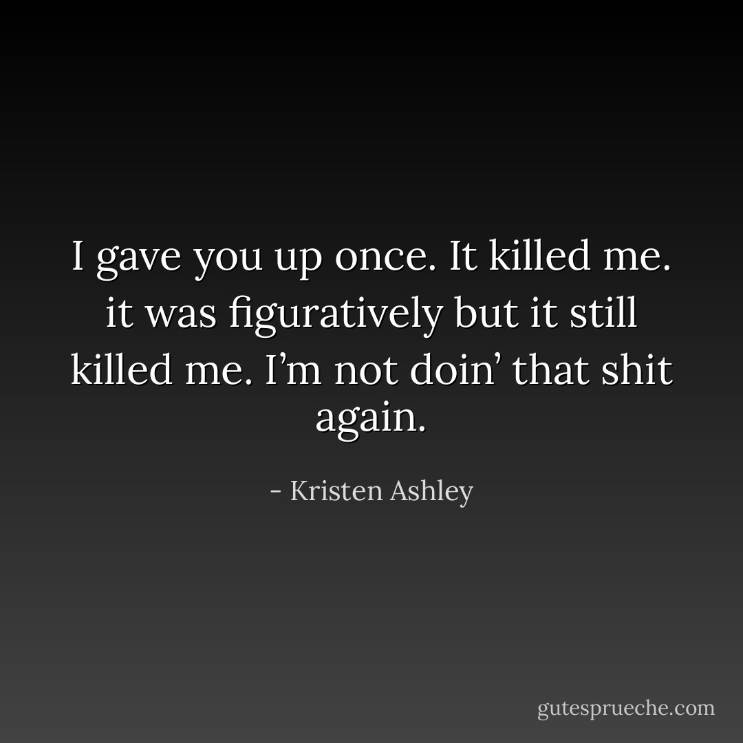 I gave you up once. It killed me. it was figuratively but it still killed me. I’m not doin’ that shit again. - Kristen Ashley