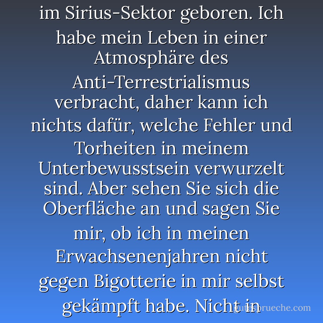 Also gut, Schwartz, packen Sie jetzt meinen Verstand an. Gehen Sie so tief, wie Sie wollen. Ich wurde auf Baronn im Sirius-Sektor geboren. Ich habe mein Leben in einer Atmosphäre des Anti-Terrestrialismus verbracht, daher kann ich nichts dafür, welche Fehler und Torheiten in meinem Unterbewusstsein verwurzelt sind. Aber sehen Sie sich die Oberfläche an und sagen Sie mir, ob ich in meinen Erwachsenenjahren nicht gegen Bigotterie in mir selbst gekämpft habe. Nicht in anderen; das wäre einfach. Aber in mir selbst, und zwar so hart, wie ich konnte. - Isaac Asimov<