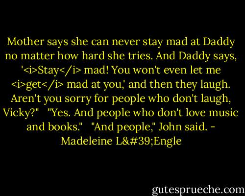Mother says she can never stay mad at Daddy no matter how hard she tries. And Daddy says, '<i>Stay</i> mad! You won't even let me <i>get</i> mad at you,' and then they laugh. Aren't you sorry for people who don't laugh, Vicky?" <br /><br />"Yes. And people who don't love music and books." <br /><br />"And people," John said. - Madeleine L'Engle