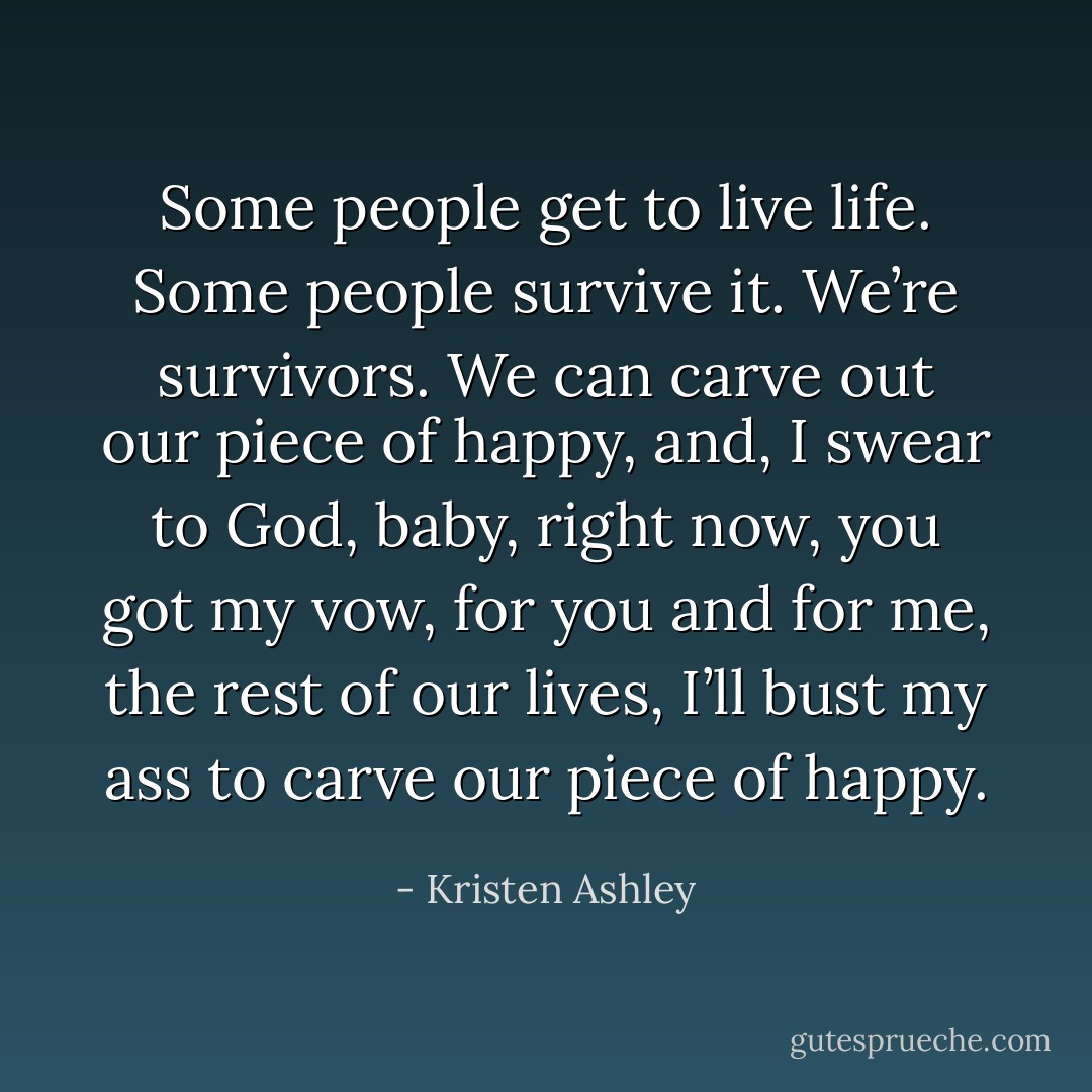 Some people get to live life. Some people survive it. We’re survivors. We can carve out our piece of happy, and, I swear to God, baby, right now, you got my vow, for you and for me, the rest of our lives, I’ll bust my ass to carve our piece of happy. - Kristen Ashley