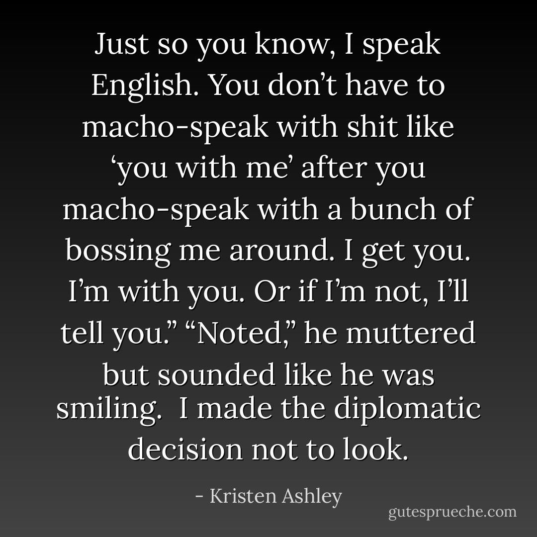 Just so you know, I speak English. You don’t have to macho-speak with shit like ‘you with me’ after you macho-speak with a bunch of bossing me around. I get you. I’m with you. Or if I’m not, I’ll tell you.”<br />“Noted,” he muttered but sounded like he was smiling. <br />I made the diplomatic decision not to look. - Kristen Ashley