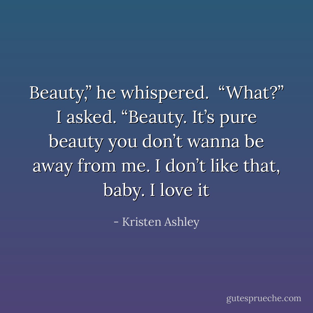 Beauty,” he whispered. <br />“What?” I asked.<br />“Beauty. It’s pure beauty you don’t wanna be away from me. I don’t like that, baby. I love it - Kristen Ashley