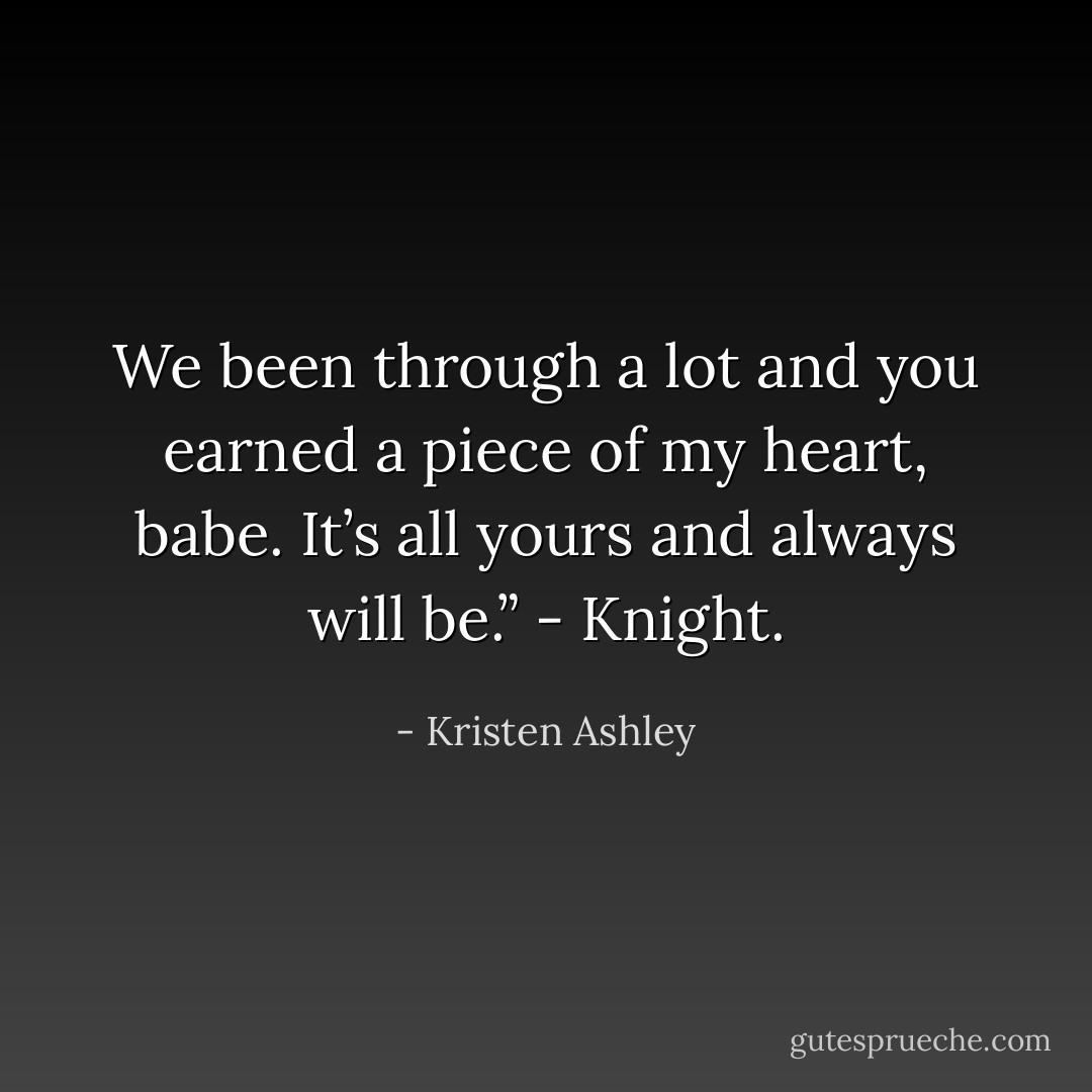 We been through a lot and you earned a piece of my heart, babe. It’s all yours and always will be.”<br />- Knight. - Kristen Ashley