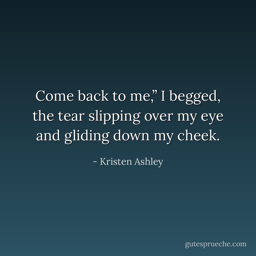 Come back to me,” I begged, the tear slipping over my eye and gliding down my cheek. - Kristen Ashley
